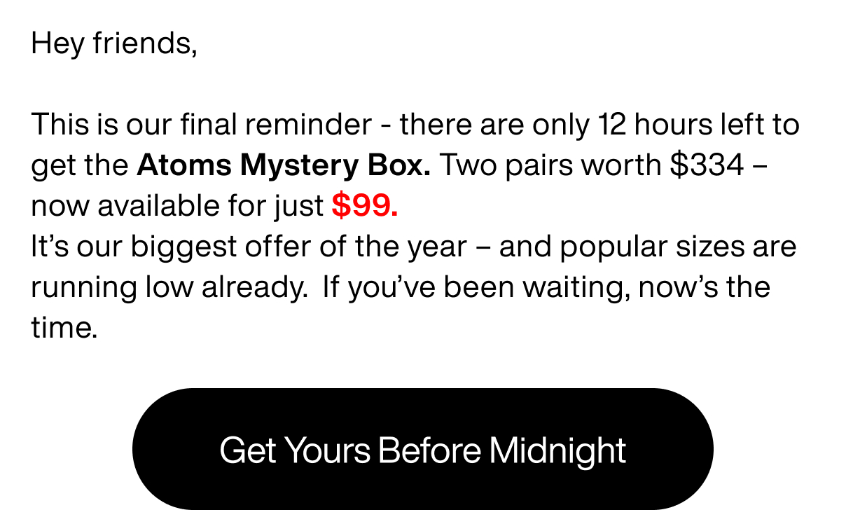 Hey friends, This is our final reminder - there are only 12 hours left to get the Atoms Mystery Box. Two pairs worth $334 - now available for just $99. It's our biggest offer of the year - and popular sizes are running low already. If you've been waiting, now's the time. Get yours before midnight.
