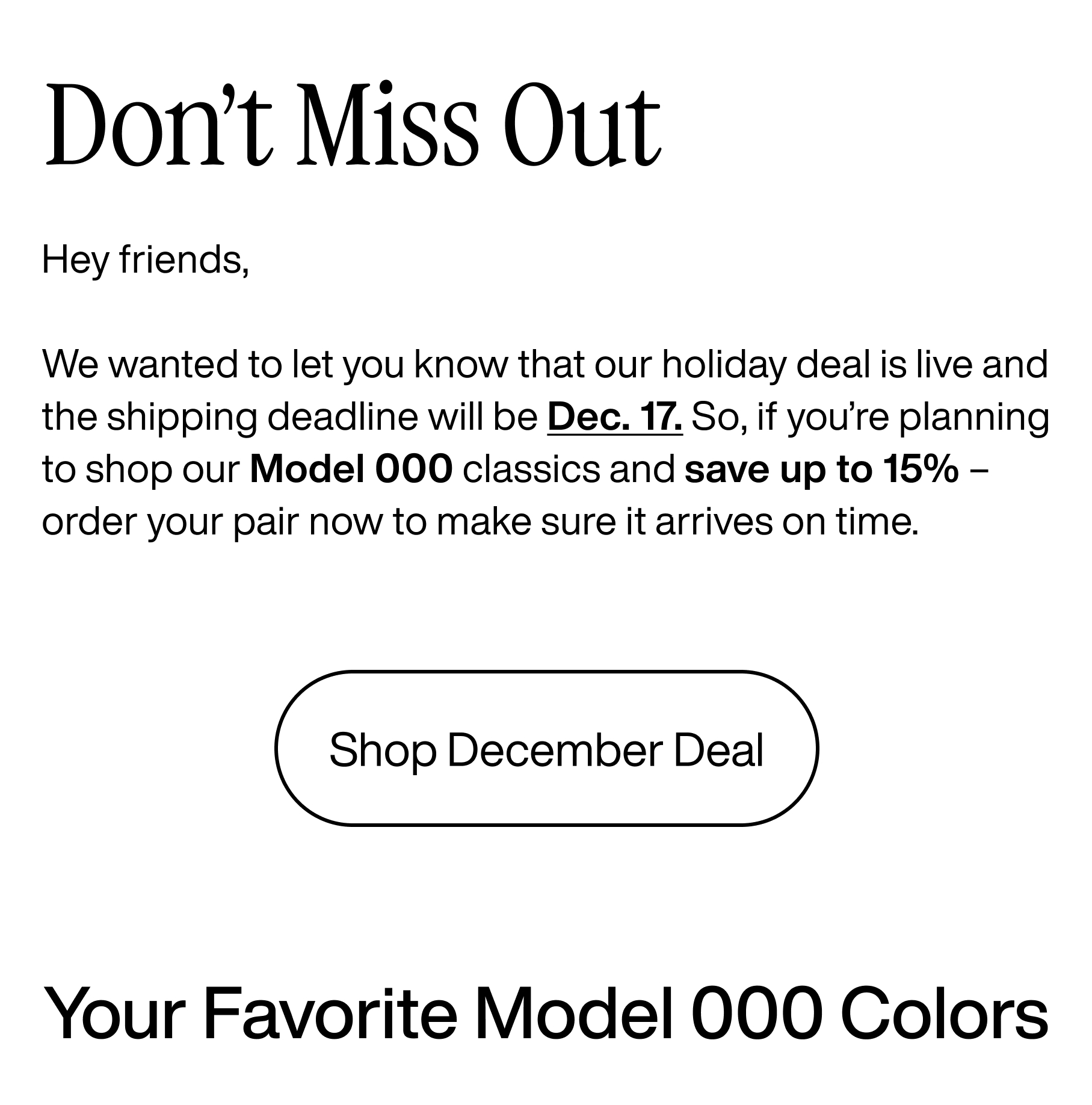 Don't Miss Out. Hey friends, we wanted to let you know that our holiday deal is live and the shipping deadline will be Dec. 17. So if you're planning to shop our Model 000 classics and save up to 15% - order your pair now to make sure it arrives on time. Shop December Deal. Your favorite Model 000 colors