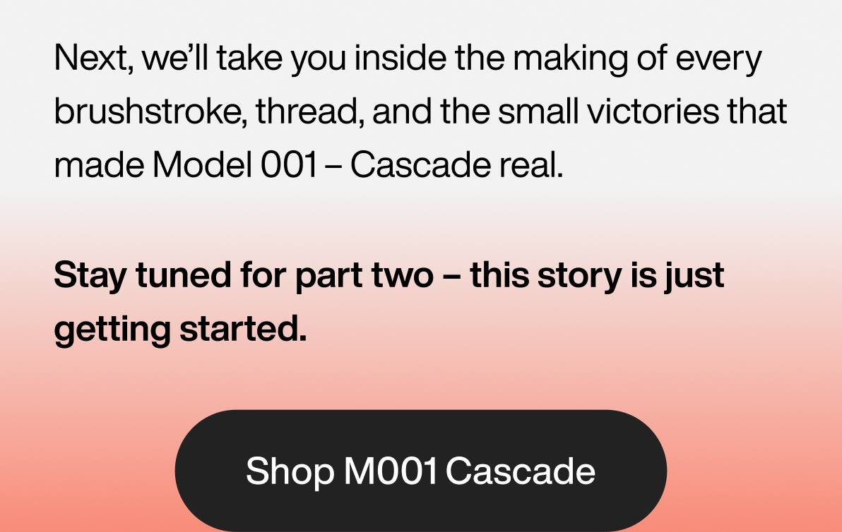 Next, we’ll take you inside the making of every brushstroke, thread, and the small victories that made Model 001 – Cascade real. Stay tuned for part two – this story is just getting started. Shop M001 Cascade