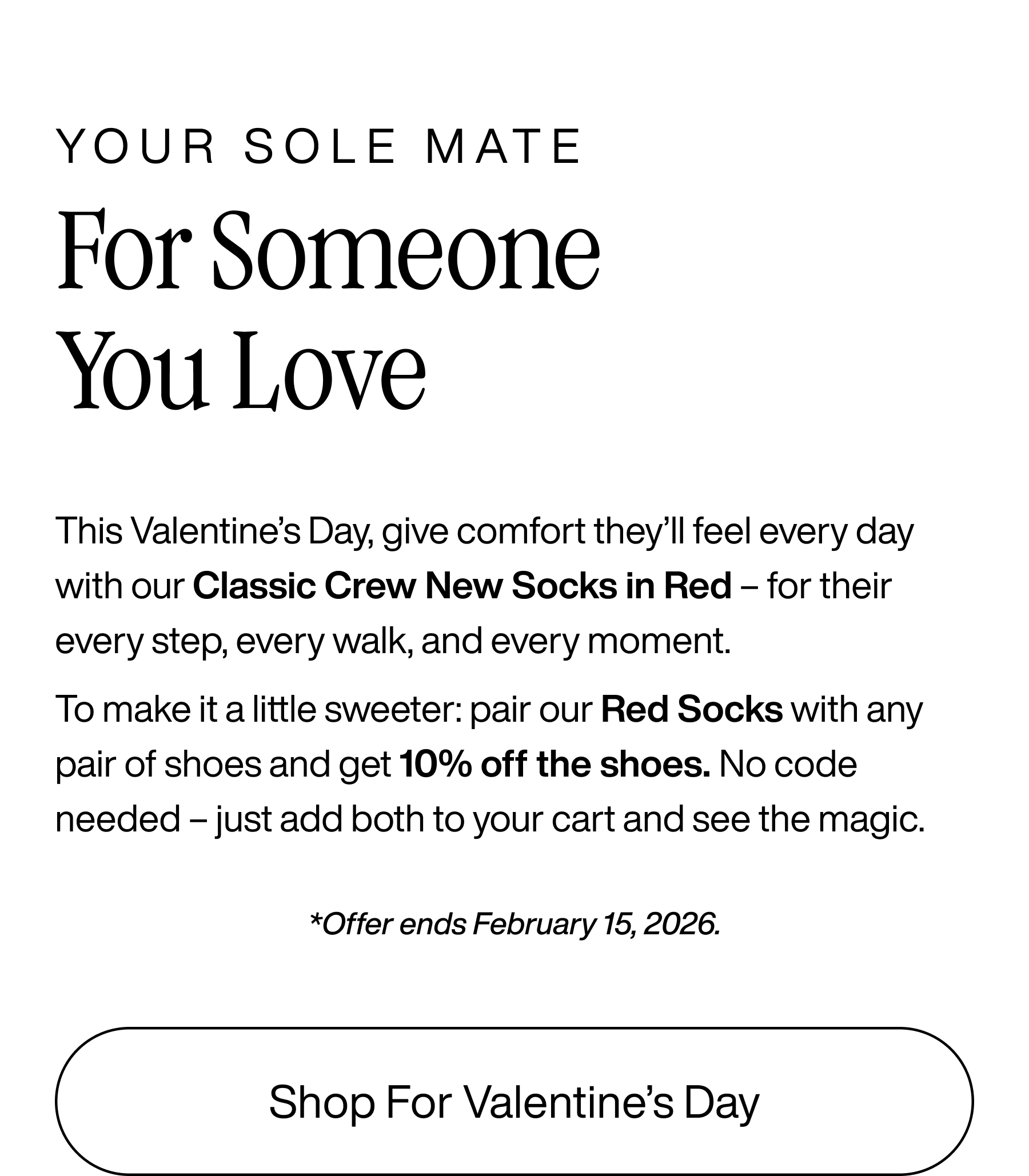 Your sole mate. For someone you love. This Valentine's Day, give comfort they'll feel every day with out Classic Crew Socks in Red - for their every step, every walk, and every moment. To make it a little sweeter: pair our Red Socks with any pair of shoes and get 10% off the shoes. No code needed - just add both to your cart and see the magic. *Offer ends February 15, 2026 Shop For Valentine's Day