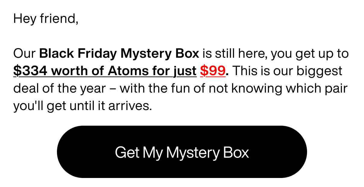 Hey friend,  Our Black Friday Mystery Box is still here, you get up to $334 worth of Atoms for just $99. This is our biggest deal of the year – with the fun of not knowing which pair you'll get until it arrives.