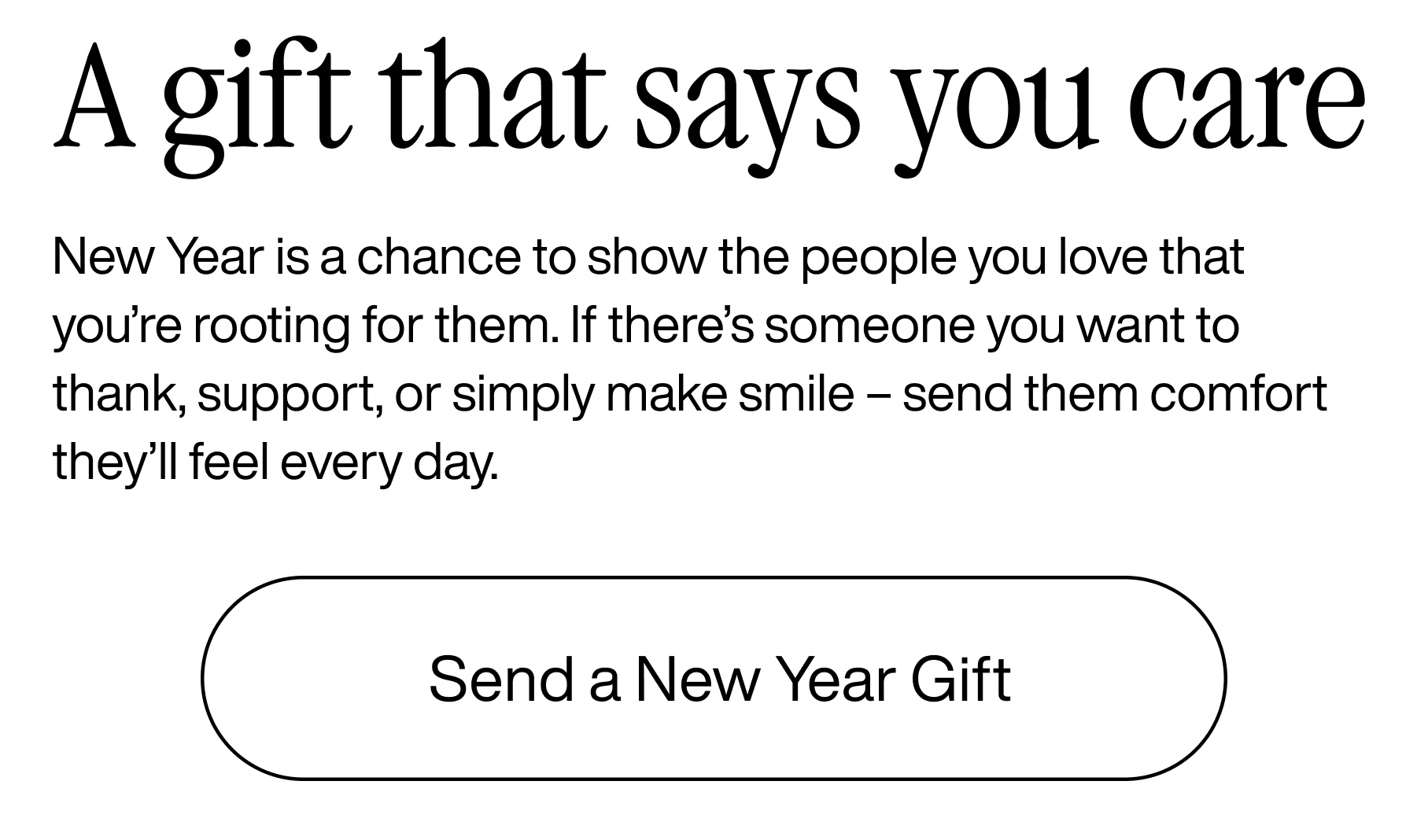 A gift that says you care. New Year is a chance to show the people you love that you're rooting for them. If there's someone you want to thank, support, or simply make smile - send them comfort they'll feel everyday. Send a New Year Gift.