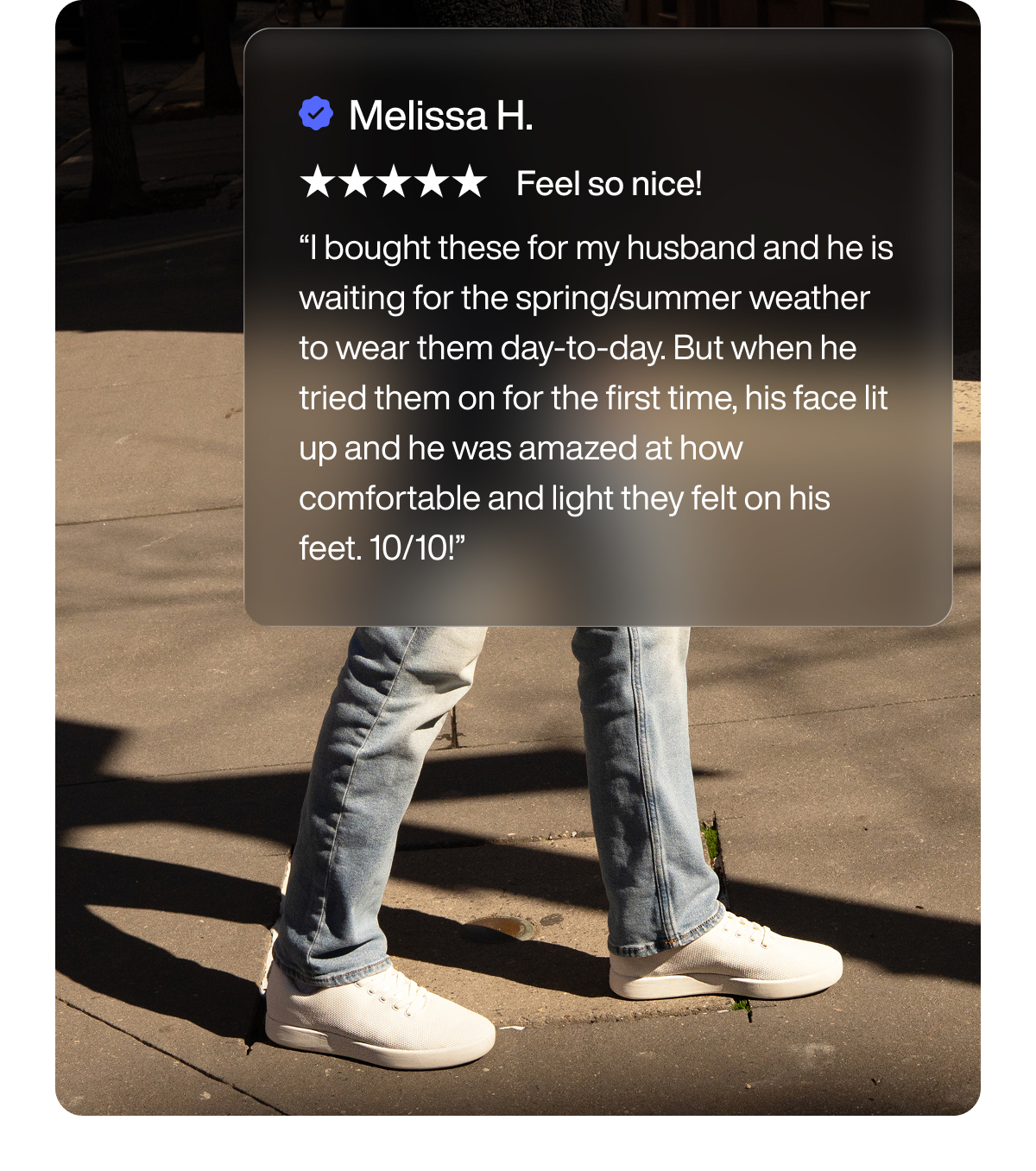 Melissa H. Feel so nice! “I bought these for my husband and he is waiting for the spring/summer weather to wear them day-to-day. But when he tried them on for the first time, his face lit up and he was amazed at how comfortable and light they felt on his feet. 10/10!”