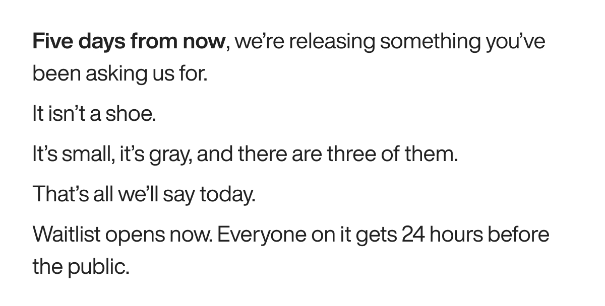 Five days from now, we’re releasing something you’ve been asking us for. It isn’t a shoe. It’s small, it’s gray, and there are three of them. That’s all we’ll say today. Waitlist opens now. Everyone on it gets 24 hours before the public.