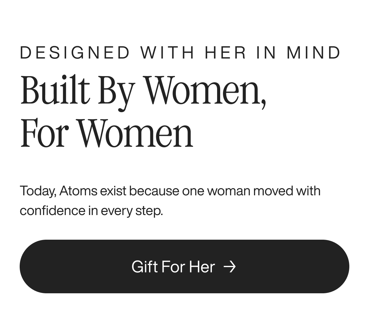 Designed with her in mind. Built by women, for women. Today, Atoms exist because one woman moved with confidence in every step. Gift For Her