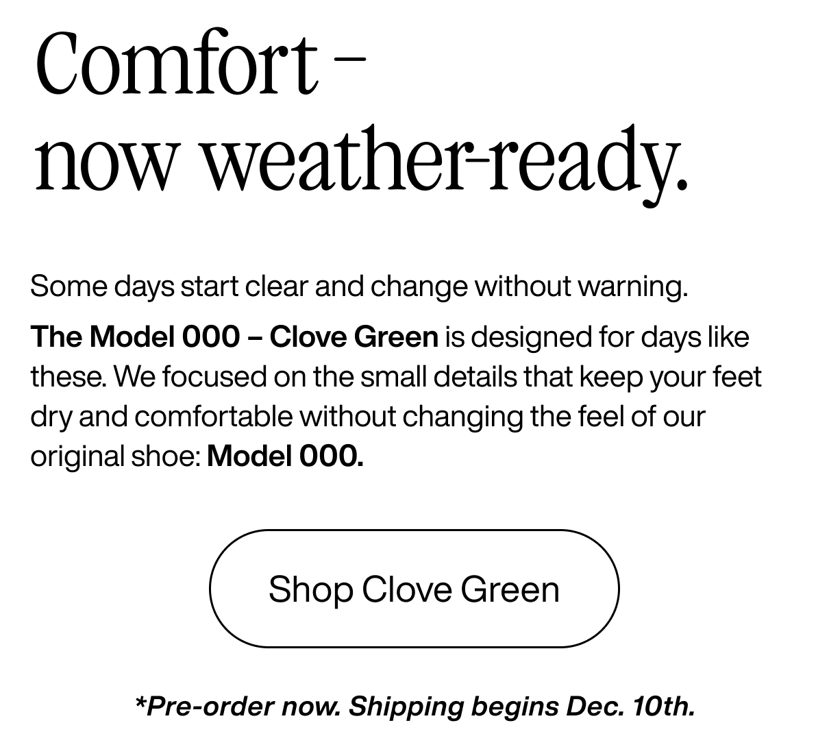 Comfort - now weather ready. Some days start clear and change without warning. The Model 000 - Clove Green is designed for days like these. We focused on the small details that keep your feet dry and comfortable without changing the feel of our original shoe: Model 000. Shop Clove Green. Pre-order now. Shipping begins Dec. 10th.