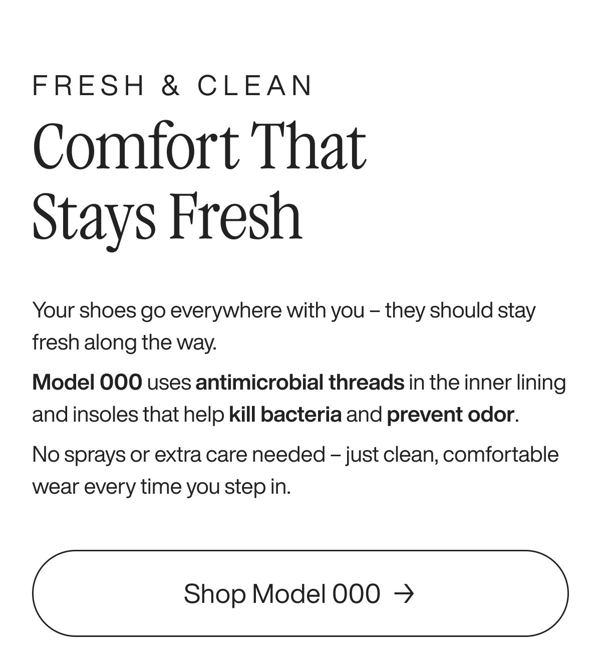 Fresh & Clean. Comfort That Stays Fresh. Your shoes go everywhere with you - they should stay fresh along the way. Model 000 uses antimicrobial threads in the inner lining and insoles that help kill bacteria and prevent odor. No sprays or extra care needed - just clean, comfortable wear every time you step in. Shop Model 000