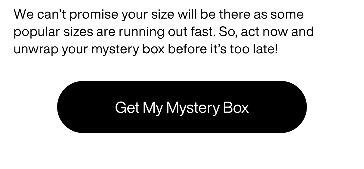 We can’t promise your size will be there as some popular sizes are running out fast. So, act now and unwrap your mystery box before it’s too late! Get My Mystery Box