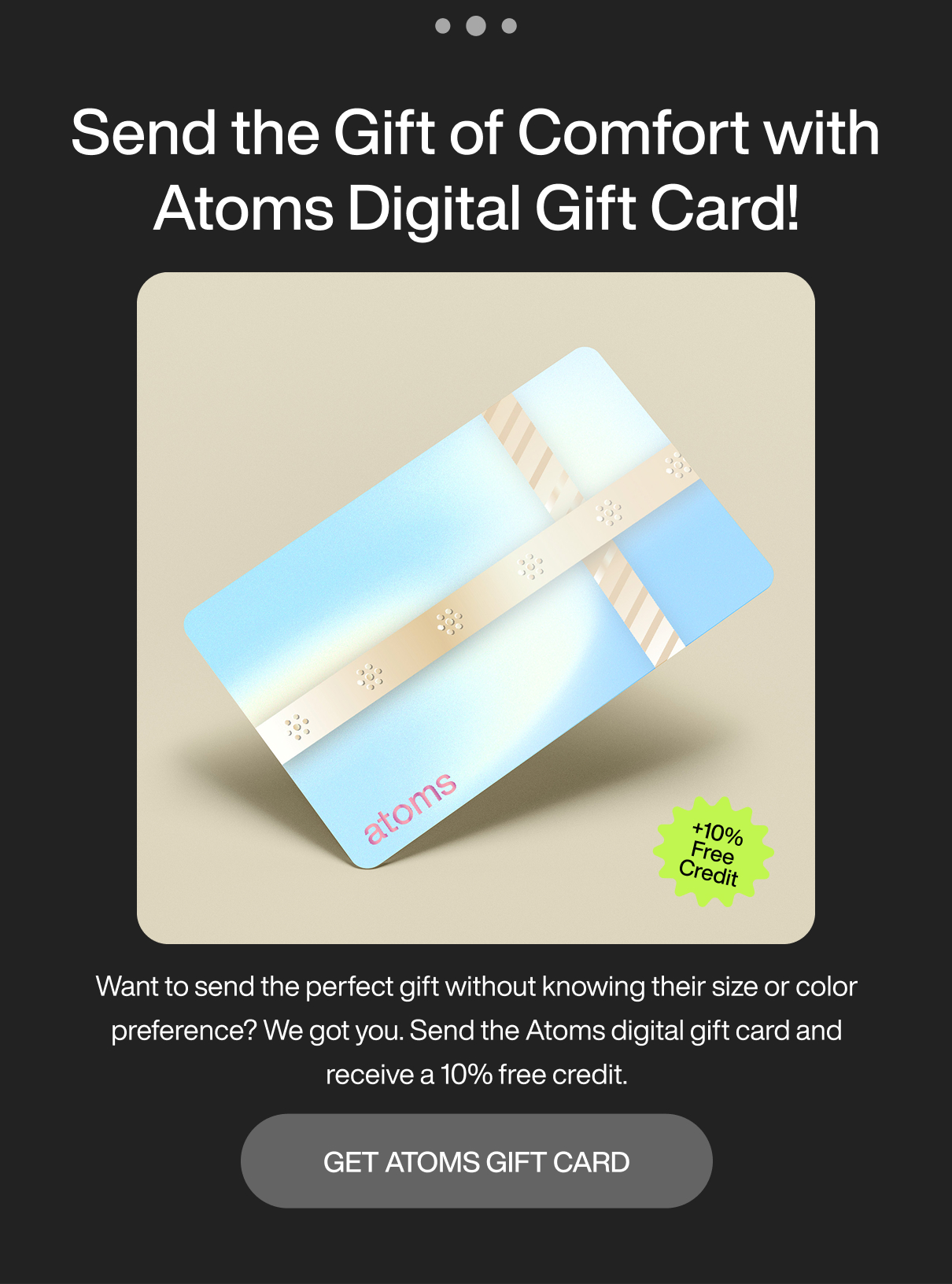 ... Send the gift of comfort with Atoms digital gift card! +10% Free Credit. Want to send the perfect gift without knowing their size or color preference? We got you. Send the Atoms digital gift card and receive a 10% free credit. Get Atoms gift card.