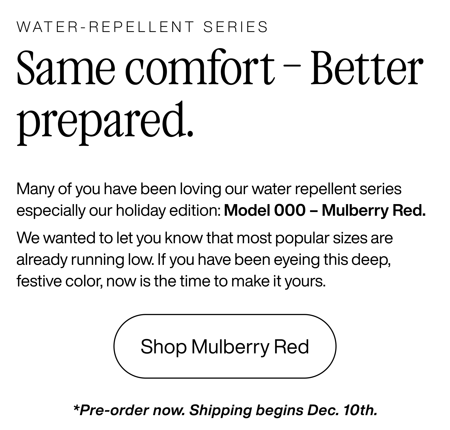 Water-repellent series. Same comfort - Better prepared. Many of you have been loving our water repellent series especially our holiday edition: Model 000 - Mulberry Red. We wanted to let you know that most popular sizes are already running low. If you have been eyeing this deep, festive color, now is the time to make it yours. Shop Mulberry Red. *Pre-order now. Shipping begins Dec. 10th.