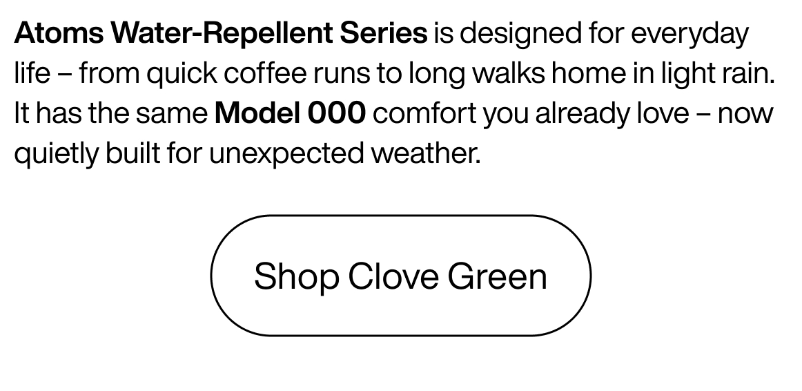 Atoms Water-repellent series is designed for everyday life - from quick coffee runs to long walks home in light rain. It has the same Model 000 comfort you already love - now queitly built for unexpected weather. Shop Clove Green.