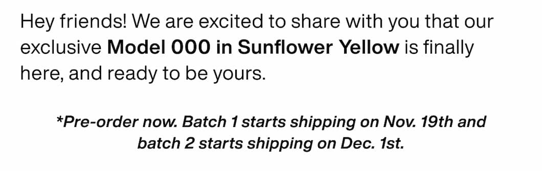 Hey friends! We are excited to share with you that our exclusive Model 000 in Sunflower Yellow is finally here, and ready to be yours. *Pre-order now. Batch 1 starts shipping on Nov. 19th and batch 2 starts shipping on Dec. 1st. Hey friends! We are excited to share with you that our exclusive Model 000 in Sunflower Yellow is finally here, and ready to be yours. *Pre-order now. Batch 1 starts shipping on Nov. 19th and batch 2 starts shipping on Dec. 1st.