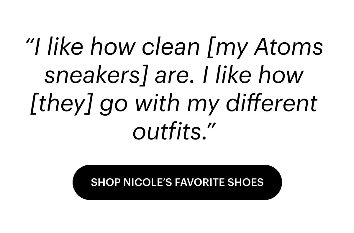 I like how clean [my Atoms sneakers] are. I like how [they] go with my different outfits. Shop Nicole's favorite shoes. 