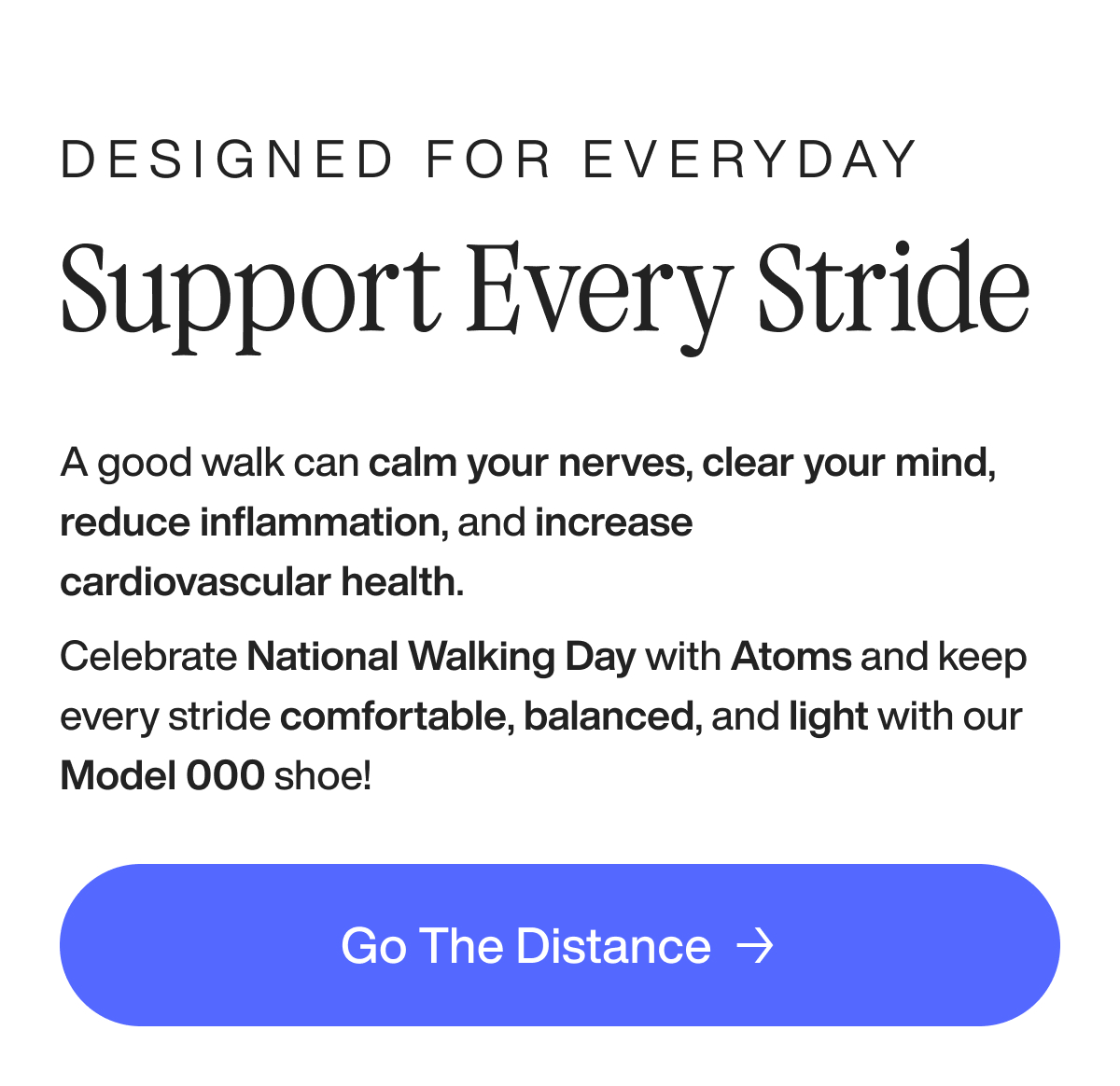Designed for everyday support every stride A good walk can calm your nerves, clear your mind, reduce inflammation, and increase cardiovascular health. Celebrate National Walking Day with Atoms and keep every stride comfortable, balanced, and light with our Model 000 shoe! Go the distance