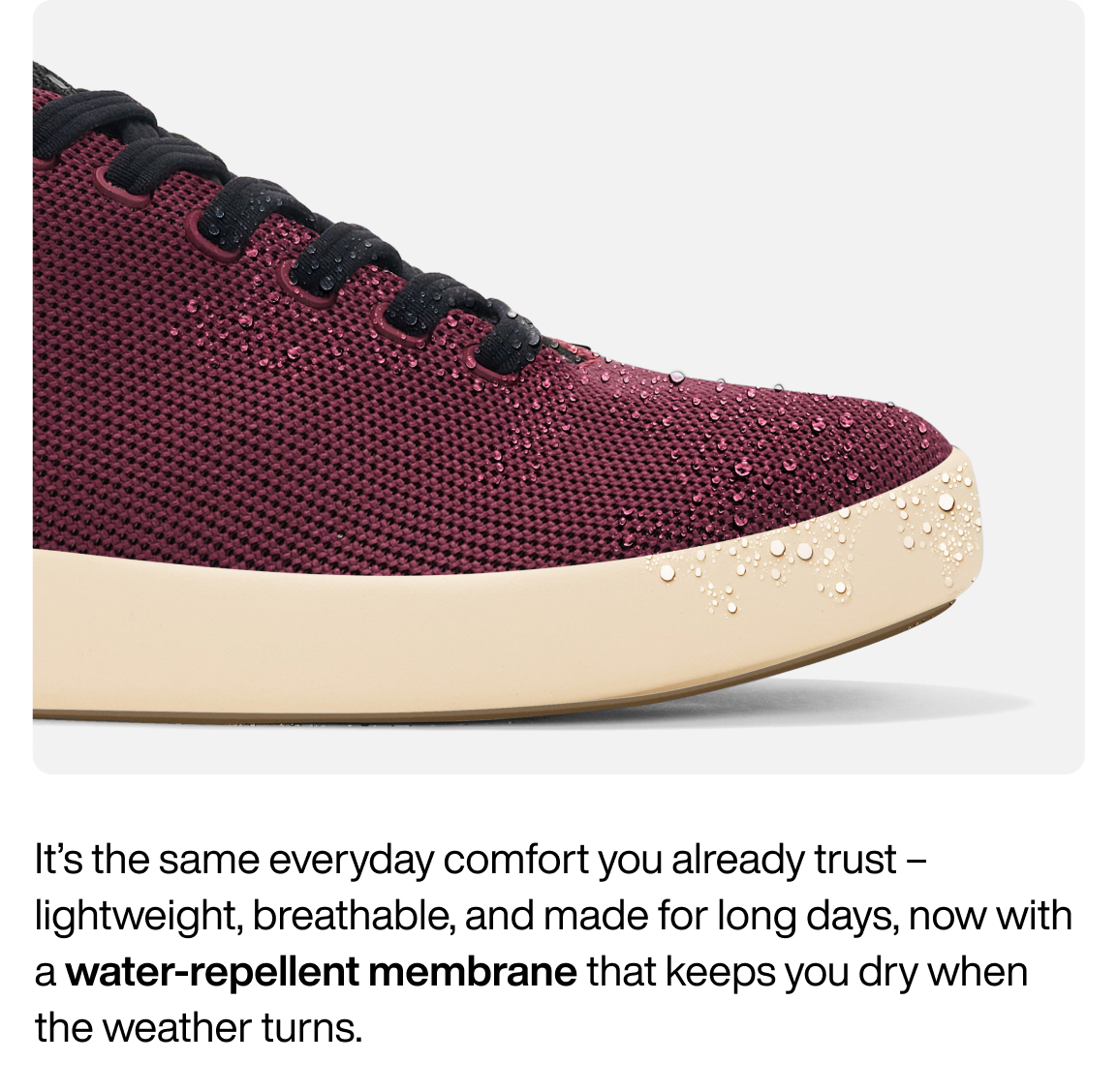 It's the same everyday comfort you already trust - lightweight, breathable, and made for long days, now with a water-repellent membrane that keeps you dry when the weather turns.