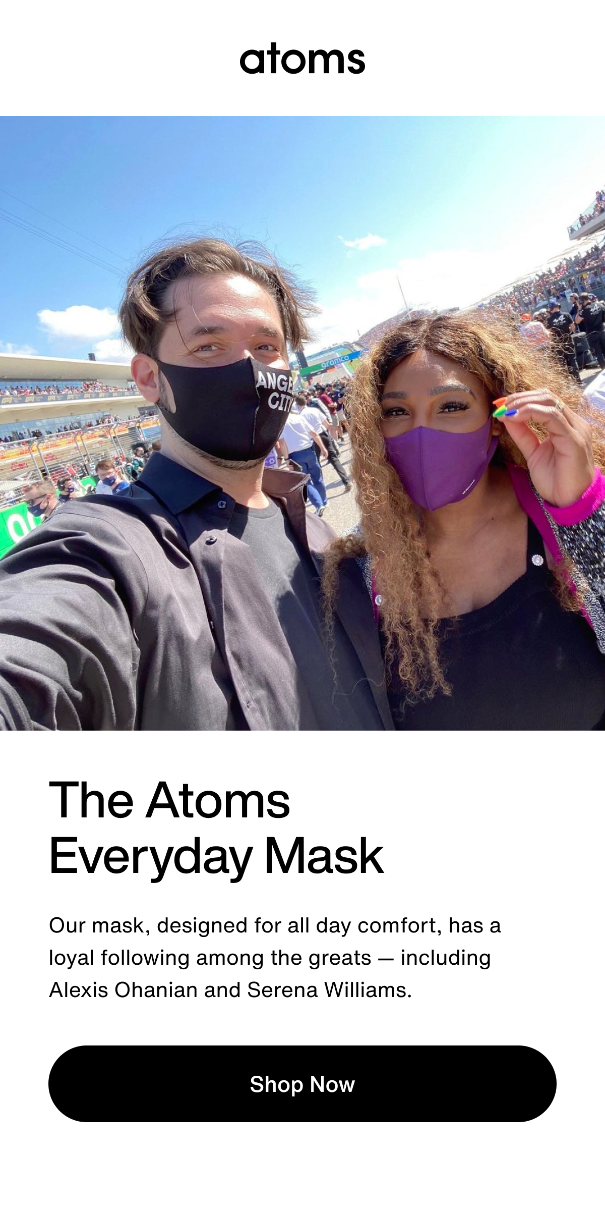 The Atoms Everyday Mask. Our mask, designed for all day comfort, has a loyal following among the greats — including Alexis Ohanian and Serena Williams. Shop Now.
