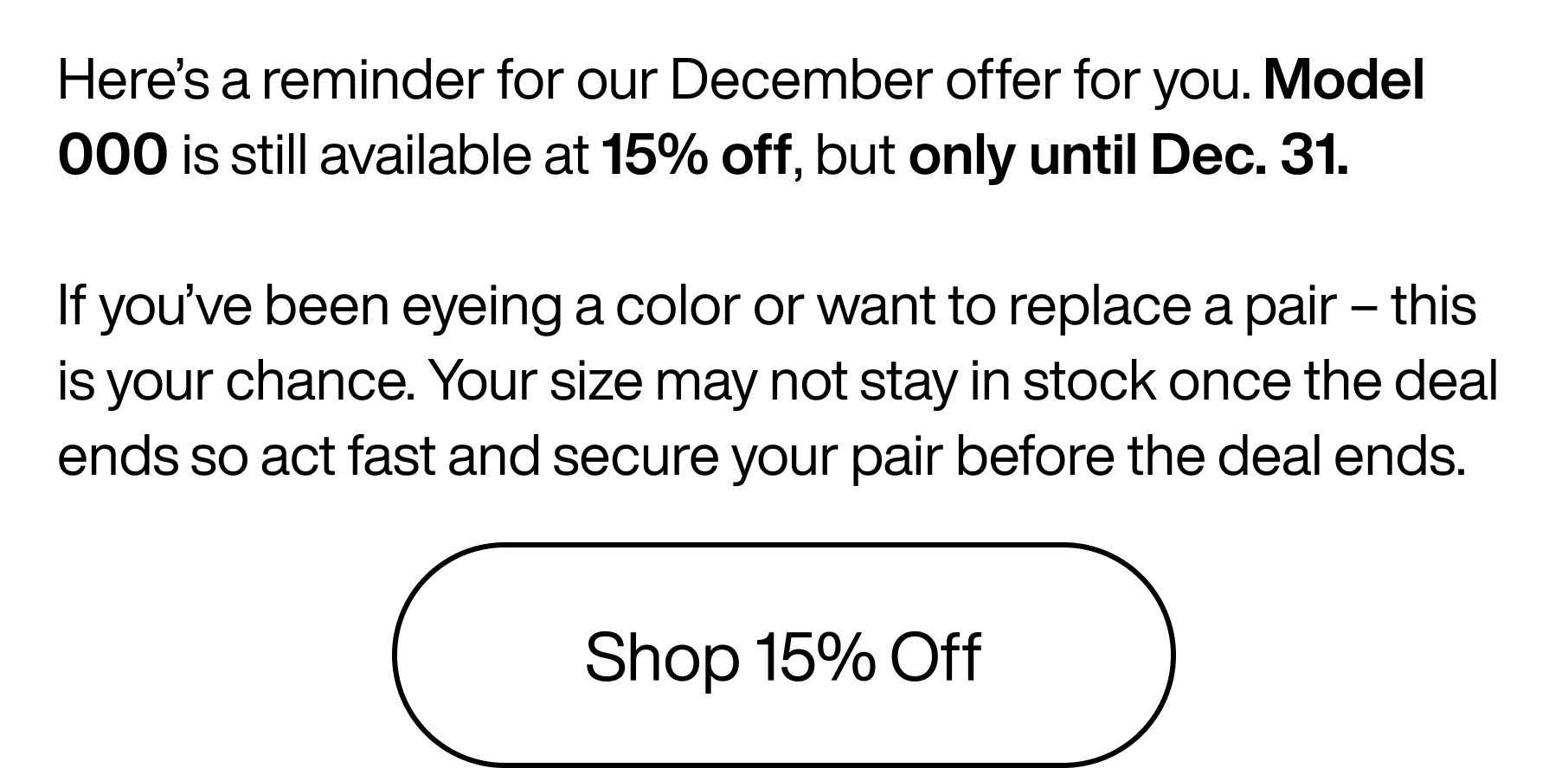 Here's a reminder for our December offer for you. Model 000 is still available at 15% off, but only until Dec. 31. If you've been eyeing a color or want to replace a pair - this is your chance. Your size may not stay in stock once the deal ends so act fast and secure your pair before the deal ends. Shop 15% Off.