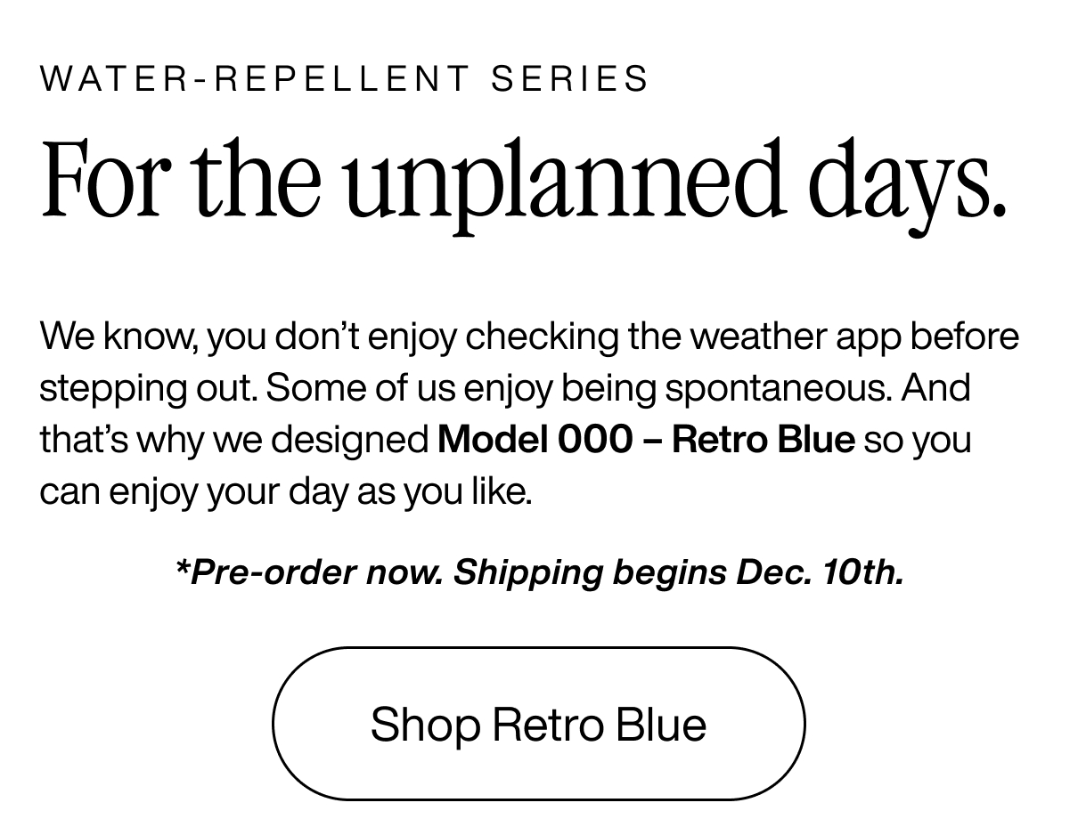 WATER-REPELLENT SERIES For the unplanned days. We know, you don’t enjoy checking the weather app before stepping out. Some of us enjoy being spontaneous. And that’s why we designed Model 000 – Retro Blue so you can enjoy your day as you like. *Pre-order now. Shipping begins Dec. 10th. Shop Retro Blue