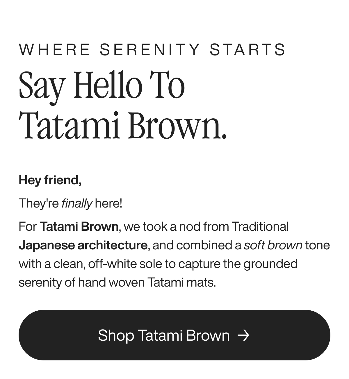 Where serenity starts say hello to tatami brown. Hey friend, They're finally here! For Tatami Brown, we took a nod from Traditional Japanese architecture, and combined a soft brown tone with a clean, off-white sole to capture the grounded serenity of hand woven Tatami mats.  Shop Tatami Brown