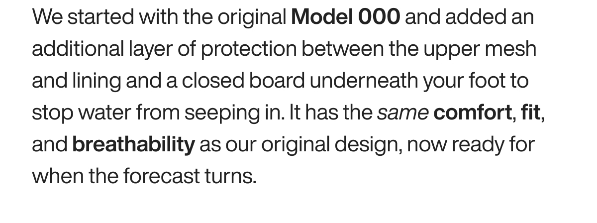 We started with the original Model 000 and added an additional layer of protection between the upper mesh and lining and a closed board underneath your foot to stop water from seeping in. It has the same comfort, fit, and breathability as our original design, now ready for when the forecast turns.