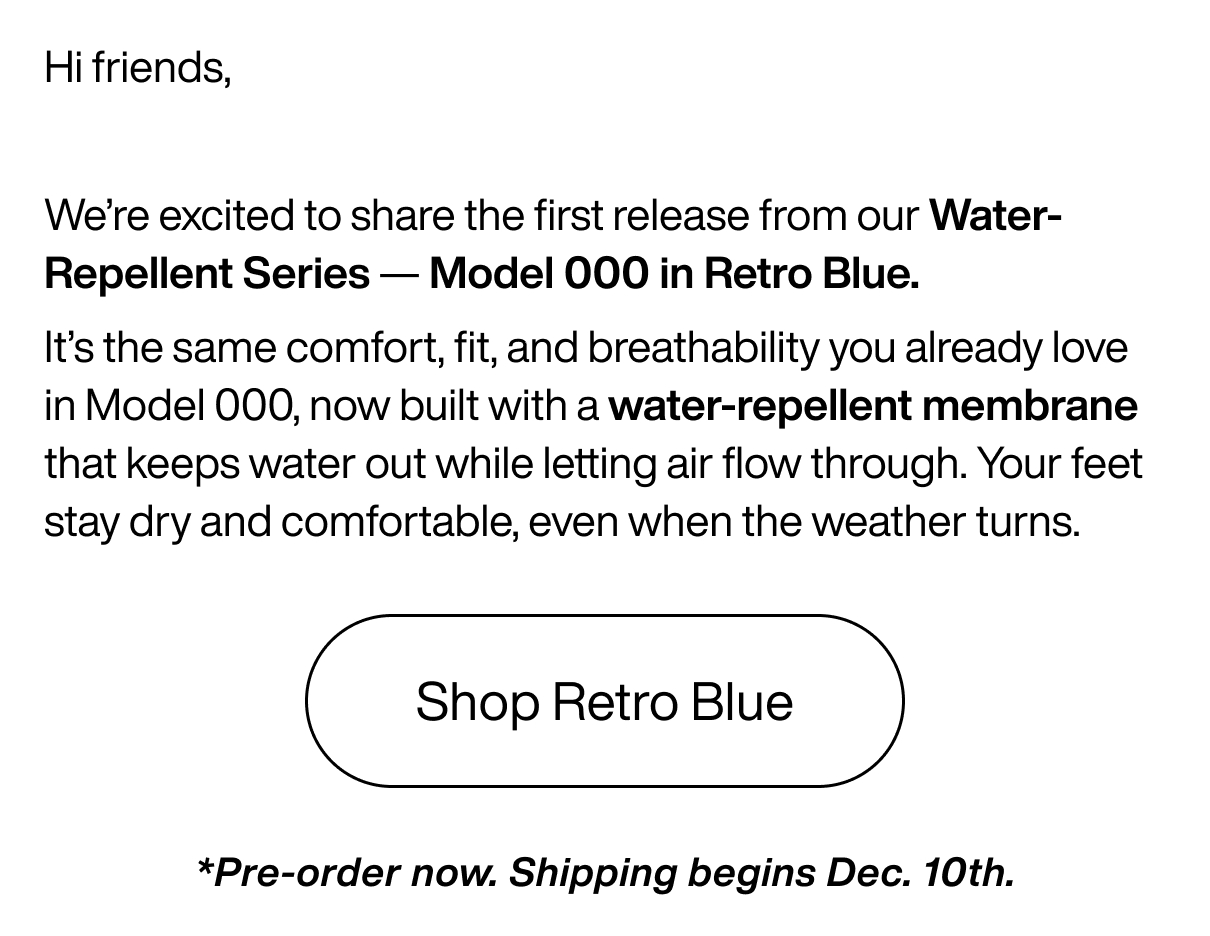 Hi friends, We’re excited to share the first release from our Water-Repellent Series — Model 000 in Retro Blue. It’s the same comfort, fit, and breathability you already love in Model 000, now built with a water-repellent membrane that keeps water out while letting air flow through. Your feet stay dry and comfortable, even when the weather turns. Shop Retro Blue *Pre-order now. Shipping begins Dec. 10th.