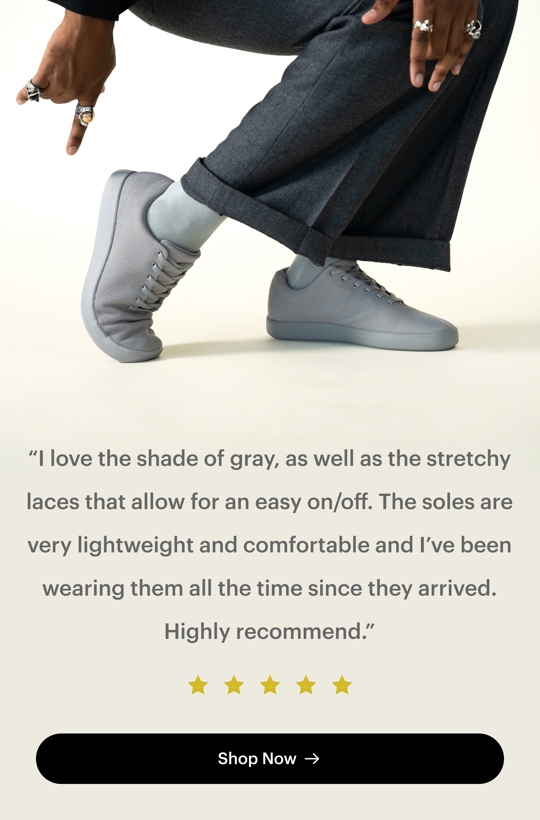 I love the shade of gray, as well as the stretchy laces that allow for easy on/off. The soles are very lightweight and comfortable and I've been wearing them all the time since they arrived. Highly recommend.
