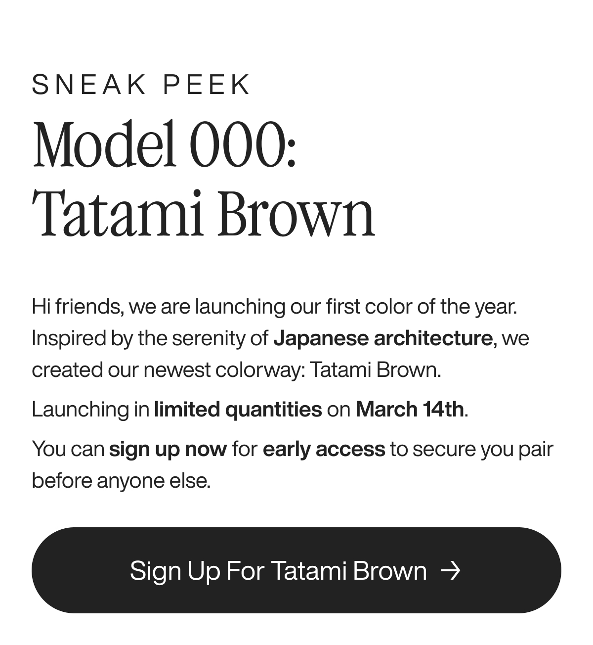 Sneak Peak Model 000: Tatami Brown Hi friends, we are launching our first color of the year. Inspired by the serenity of Japanese architecture, we created our newest colorway: Tatami Brown.  Launching in limited quantities on March 14th.  You can sign up now for early access to secure you pair before anyone else.  Sign up for Tatami Brown