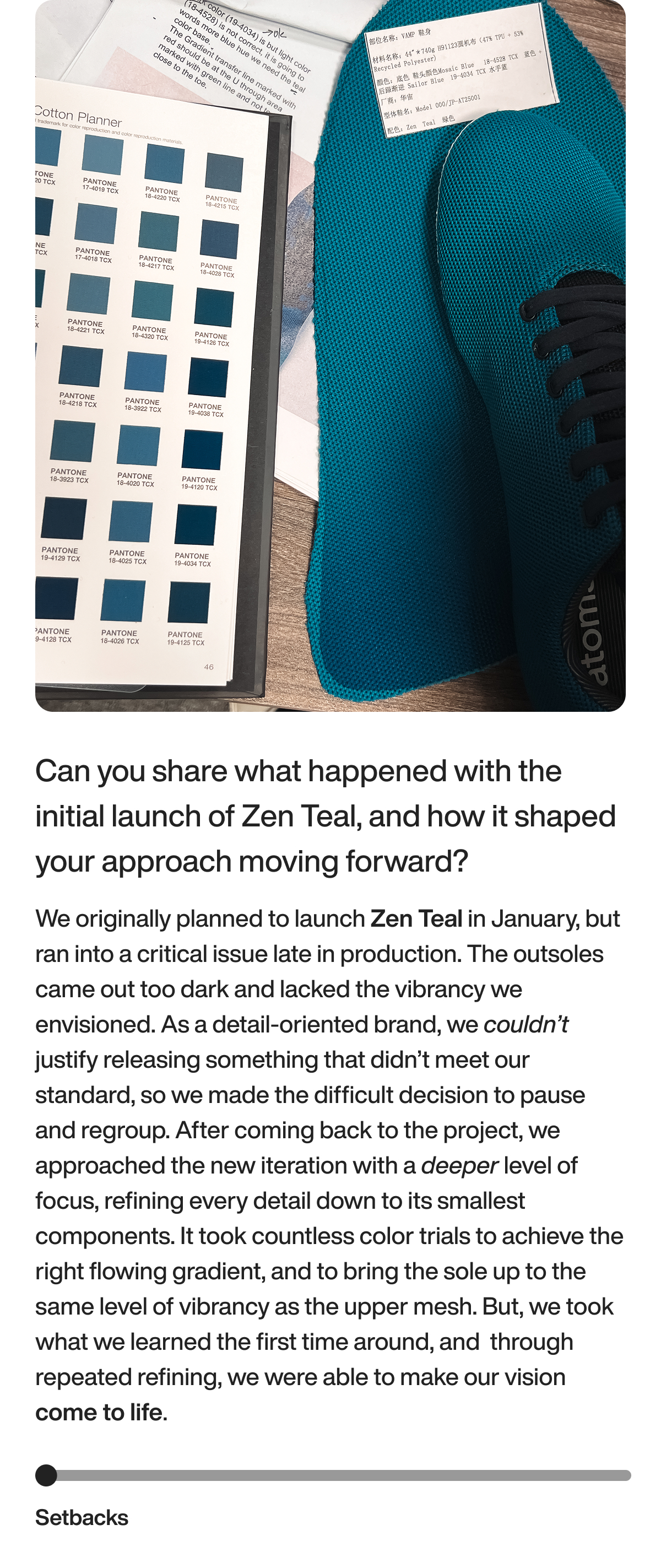 Can you share what happened with the initial launch of Zen Teal, and how it shaped your approach moving forward? We originally planned to launch Zen Teal in January, but ran into a critical issue late in production. The outsoles came out too dark and lacked the vibrancy we envisioned. As a detail-oriented brand, we couldn’t justify releasing something that didn’t meet our standard, so we made the difficult decision to pause and regroup. After coming back to the project, we approached the new iteration with a deeper level of focus, refining every detail down to its smallest components. It took countless color trials to achieve the right flowing gradient, and to bring the sole up to the same level of vibrancy as the upper mesh. But, we took what we learned the first time around, and&nbsp; through repeated refining, we were able to make our vision come to life.&nbsp; Setbacks