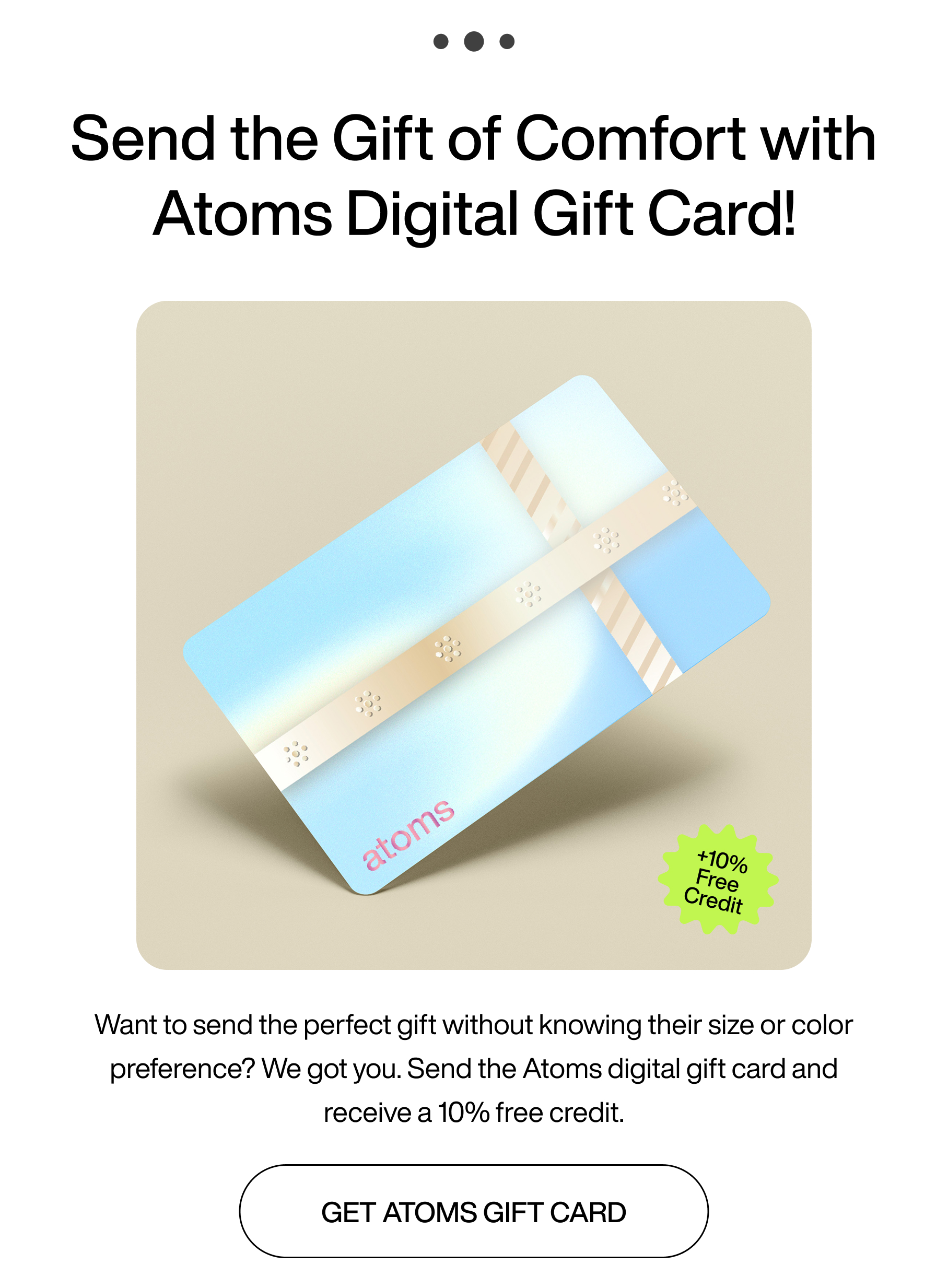 ... Send the gift of comfort with Atoms Digital Gift Card! +10% free credit. Want to send the perfect gift without knowing their size or color preference? We got you. Send the Atoms digital gift card and receive a 10% free credit. Get Atoms gift card.