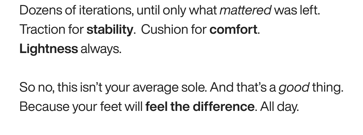 Dozens of iterations, until only what mattered was left. Traction for stability.  Cushion for comfort. Lightness always. So no, this isn’t your average sole. And that’s a good thing. Because your feet will feel the difference. All day. 