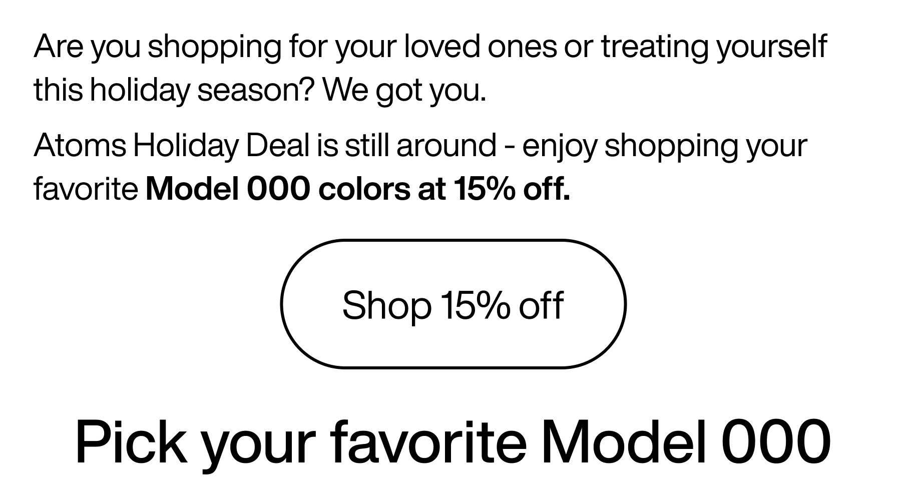 Are you shopping for your loved ones or treating yourself this holiday season? We got you. Atoms holiday deal is still around - enjoy shopping your favorite Model 000 colors at 15% off. Shop 15% off. Pick your favorite Model 000