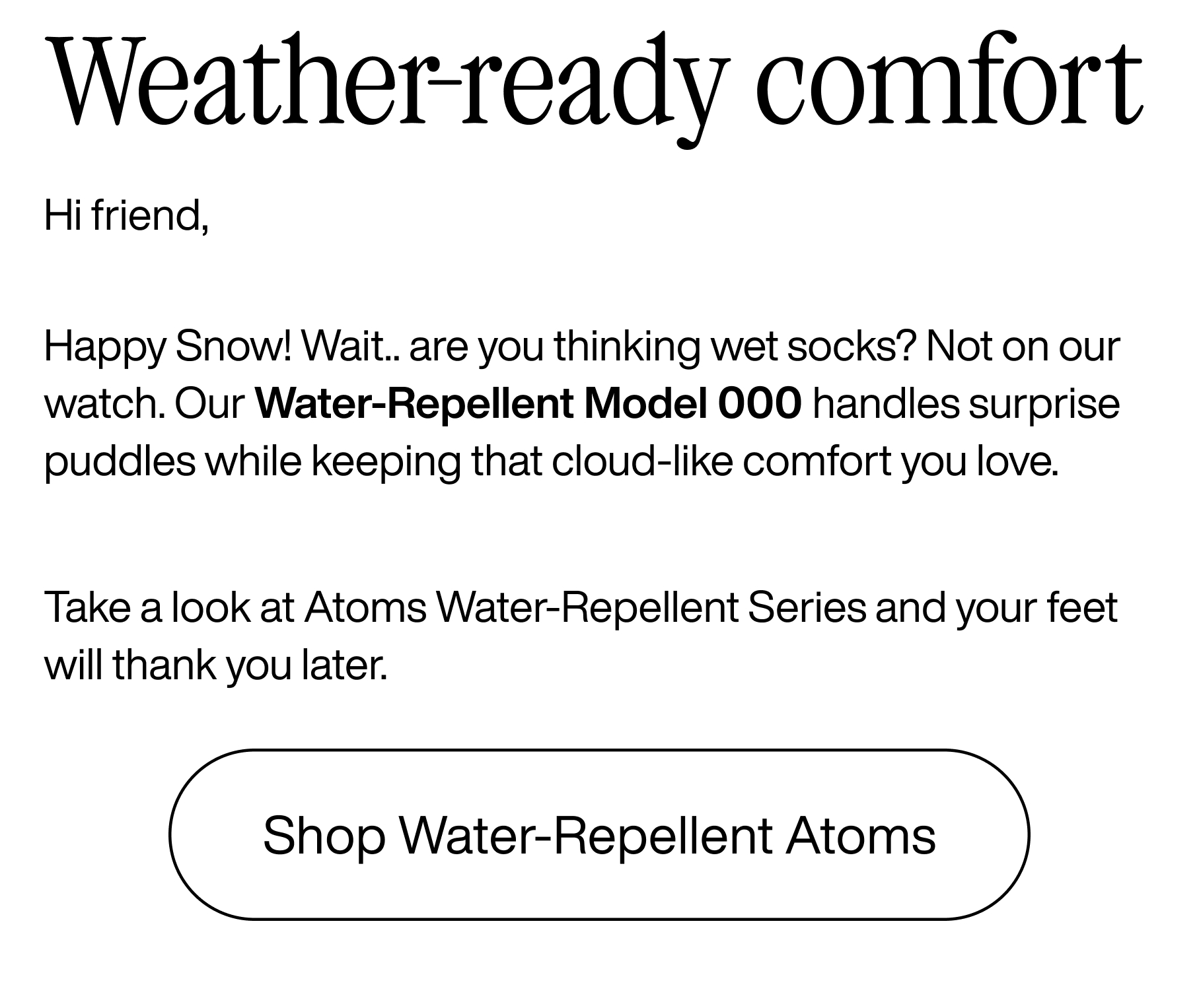 Weather-ready comfort. Hi friend, Happy Snow! Wait... are you thinking wet socks? Not on our watch. Our water-repellent Model 000 handles surprise puddles while keeping that cloud-like comfort you love. Take a look at Atoms water-repellent series and your feet will thank you later. Shop water-repellent Atoms
