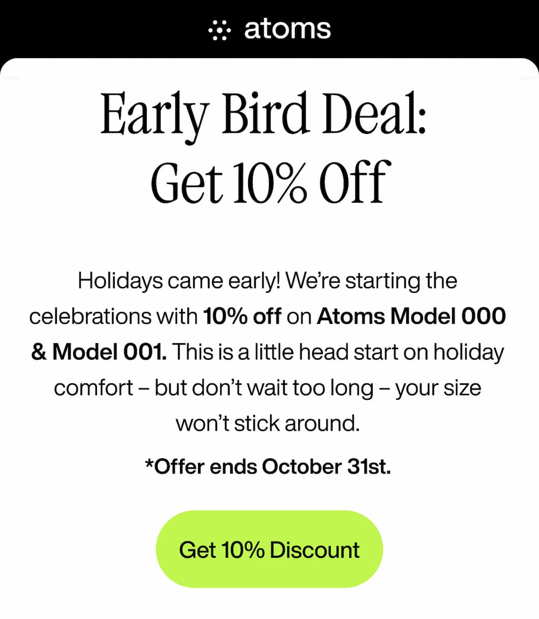 Early Bird Deal:  Get 10% Off  Holidays came early! We’re starting the celebrations with 10% off on Atoms Model 000 & Model 001. This is a little head start on holiday comfort – but don’t wait too long – your size won’t stick around. *Offer ends October 31st. Get 10% Discount