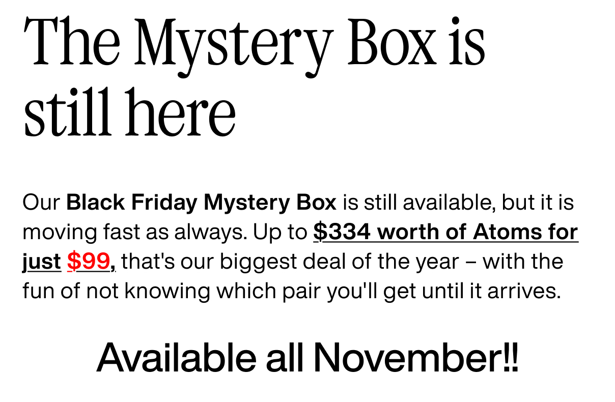 The Mystery Box is still here Our Black Friday Mystery Box is still available, but it is moving fast as always. Up to $334 worth of Atoms for just $99, that's our biggest deal of the year – with the fun of not knowing which pair you'll get until it arrives. Available all November!!