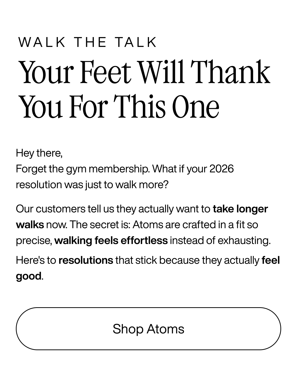Walk the talk. Your feet will thank you for this one. Hey there, forget the gym membership. What if your 2026 resolution was just to walk more? Our customers tell us they actually want to take longer walks now. The secret is: Atoms are crafted in a fit so precise, walking feels effortless instead of exhausting. Here's to resolutions that stick because they actually feel good. Shop Atoms