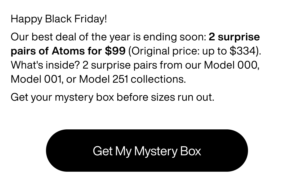 Happy Black Friday! Our best deal of the year is ending soon: 2 surprise pairs of Atoms for $99 (Original price: up to $334). What's inside? 2 surprise pairs from our Model 000, Model 001, or Model 251 collections. Get your mystery box before sizes run out. Get My Mystery Box.