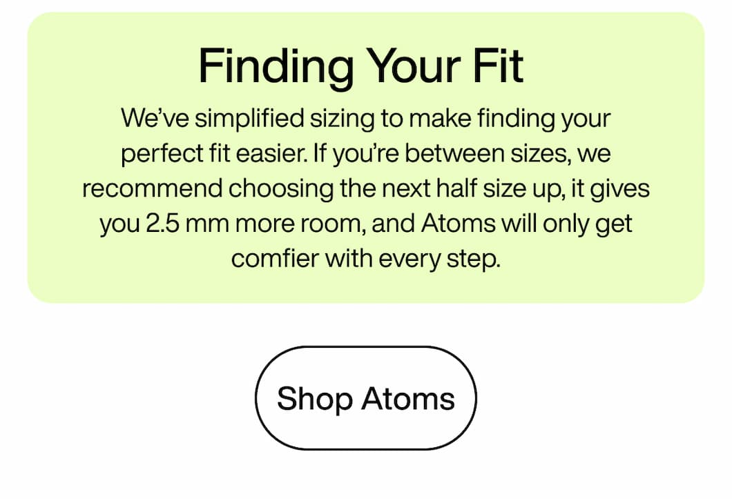 Finding Your Fit: We’ve simplified sizing to make finding your perfect fit easier. If you’re between sizes, we recommend choosing the next half size up, it gives you 2.5 mm more room, and Atoms will only get comfier with every step. Shop Atoms