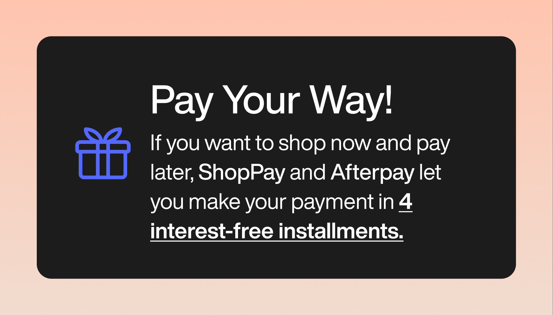 Pay your way! If you want to shop now and pay later, ShopPay and Afterpay let you make your payment in 4 interest-free installments.