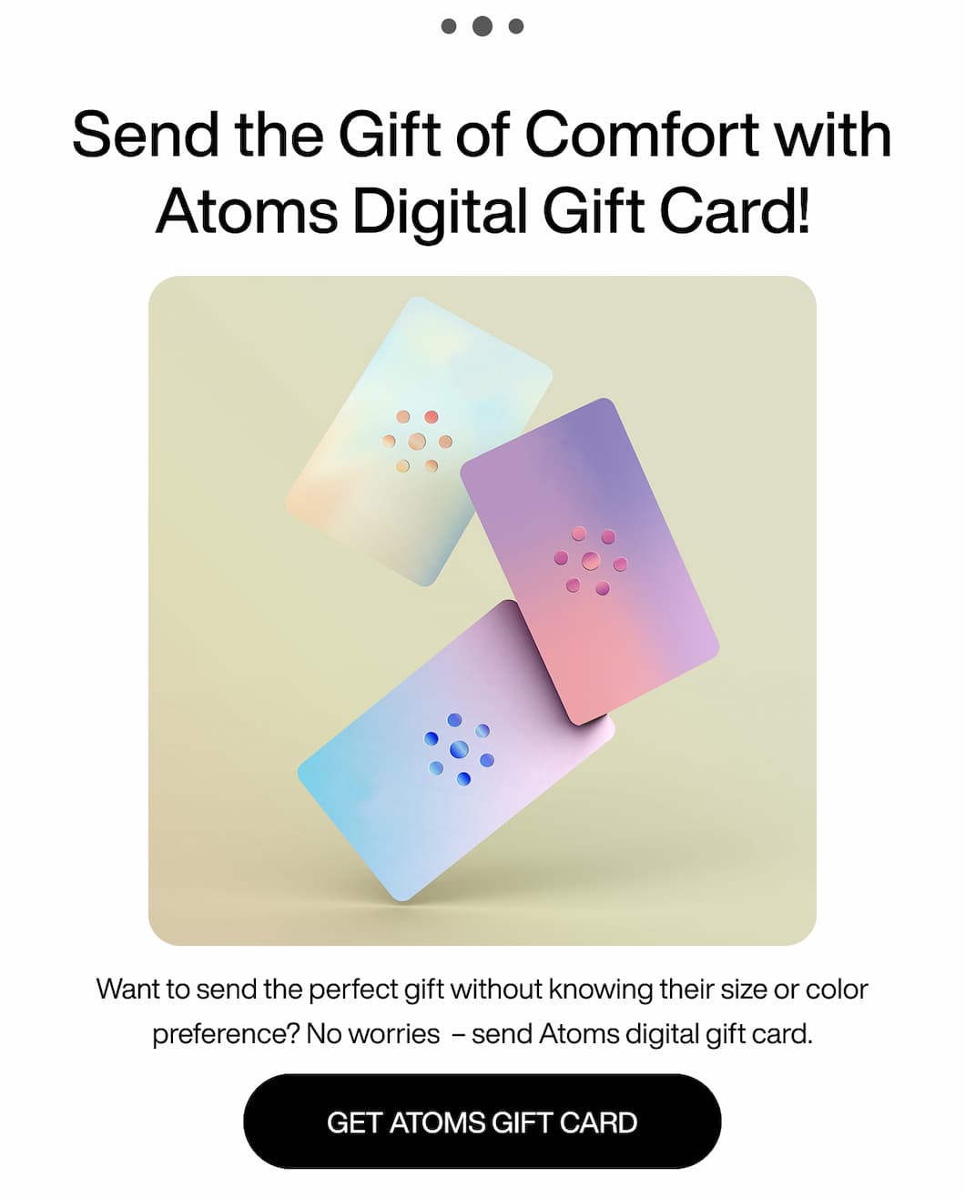 ... Send the gift of comfort with Atoms digital gift card! Want to send the perfect gift without knowing their size or color preference? No worries - send Atoms digital gift card. Get Atoms gift card.