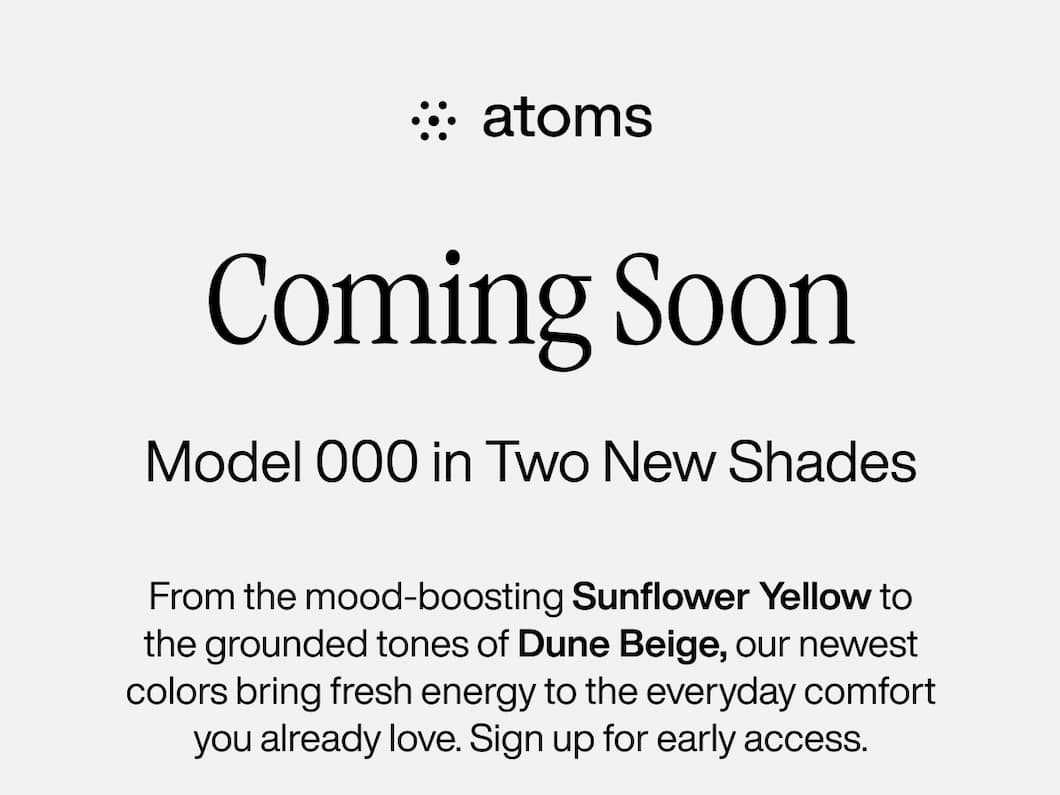Coming Soon: Model 000 in Two New Shades. From the mood-boosting Sunflower Yellow to the grounded tones of Dune Beige, our newest colors bring fresh energy to the everyday comfort you already love. Sign up for early access. 
