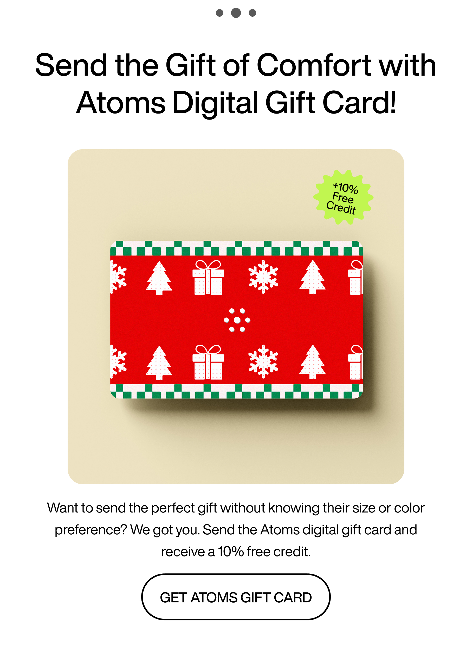 ...Send the gift of comfort with Atoms digital gift card! +10% free credit. Want to send the perfect gift without knowing their size or color preference? We got you. Send the Atoms digital gift card and receive a 10% free credit. Get Atoms gift card.