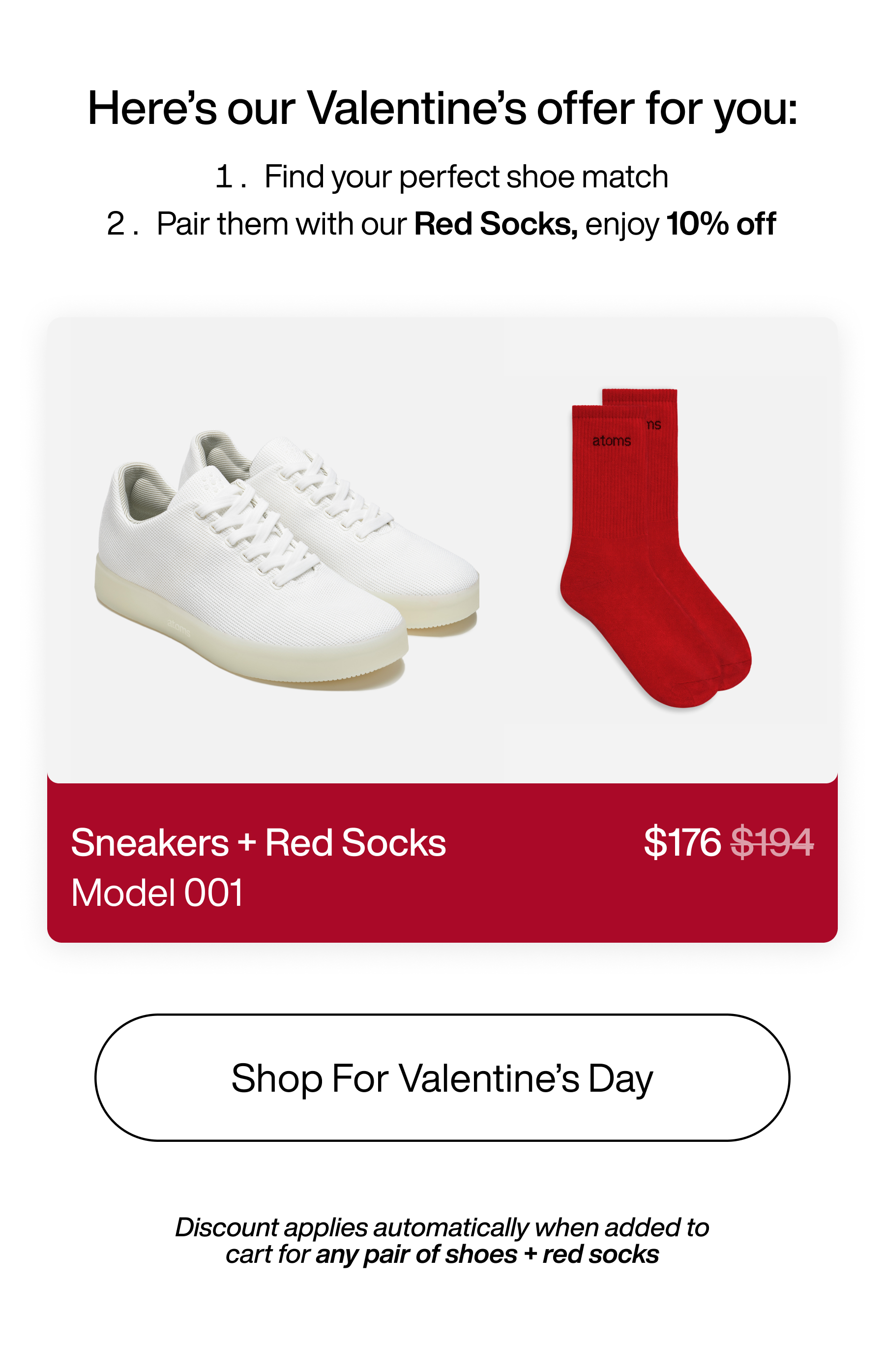 Here's our Valentine's offer for you: 1. Find your perfect shoe match 2. Pair them with our Red Socks, enjoy 10% off. Sneakers + Red Socks $176 Model 001. Shop For Valentine's Day. Discount applies automatically when added to cart for any pair of shoes + red socks