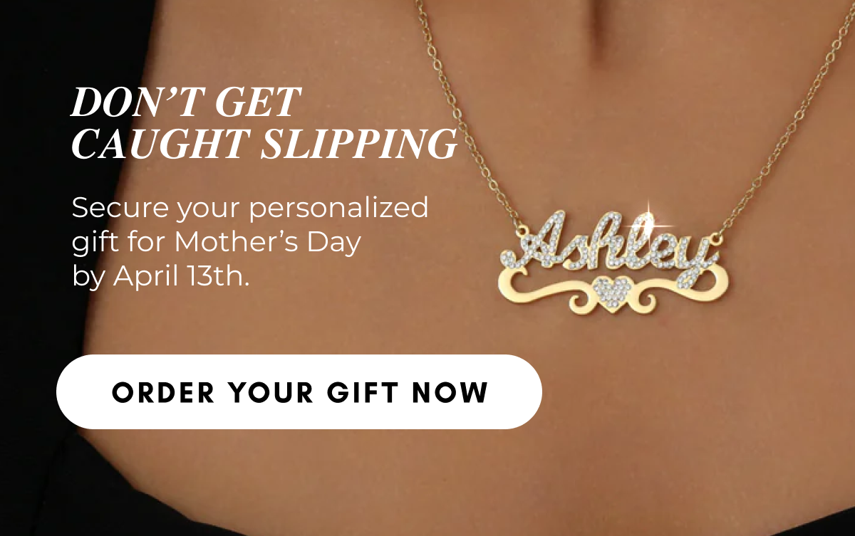 DON'T GET CAUGHT SLIPPING Secure your personalized gift for Mother's Day by April 13th. ORDER YOUR GIFT NOW 