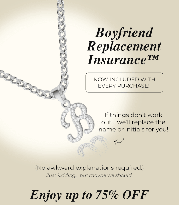 Boyfriend Replacement Insurance™  NOW INCLUDED WITH EVERY PURCHASE!  If things don't work out… we'll replace the name or initials for you! (No awkward explanations required.) Just kidding… but maybe we should. Enjoy up to 75% OFF