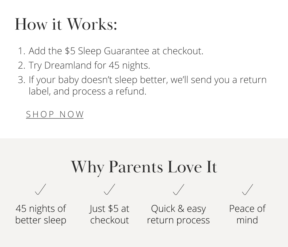 How it Works:  Add the $5 Sleep Guarantee at checkout.  Try Dreamland for 45 nights.  If your baby doesn't sleep better, we'll send you a return label, and process a refund.  [ SHOP NOW ]  Why Parents Love It  45 nights of better sleep  Quick & easy return process  Peace of mind