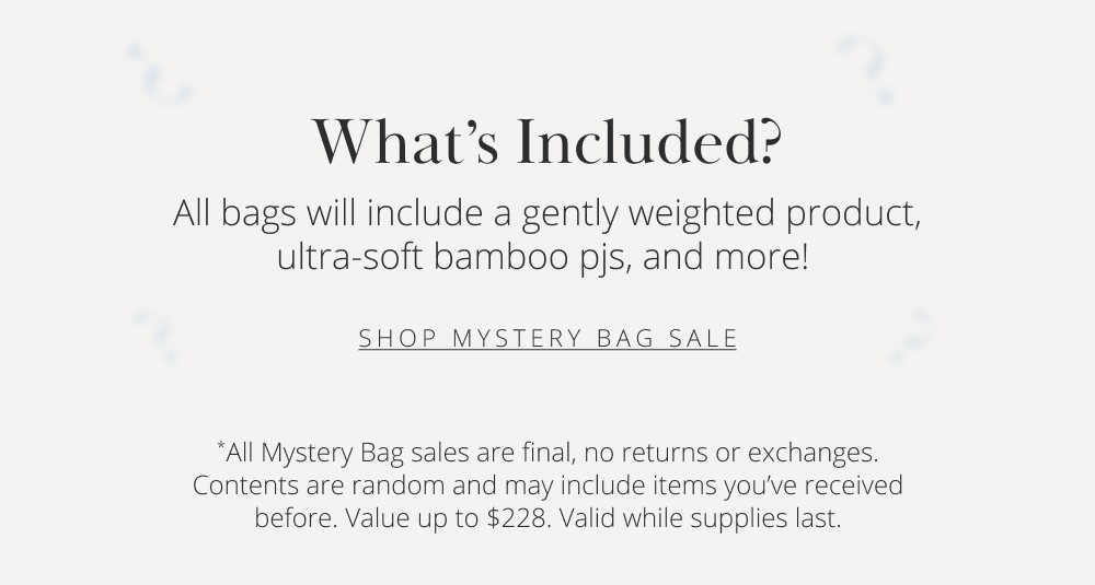 What's Included? All bags will include a gently weighted product, ultra-soft bamboo pjs, and more!  SHOP MYSTERY BAG SALE  *All Mystery Bag sales are final, no returns or exchanges. Contents are random and may include items you've received before. Value up to $228. Valid while supplies last.