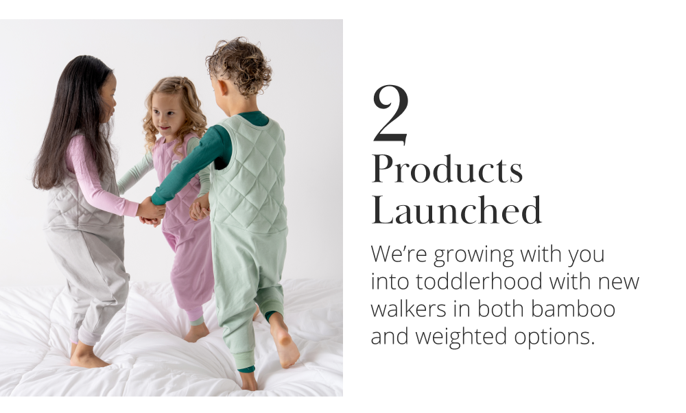2 Products Launched We're growing with you into toddlerhood with new walkers in both bamboo and weighted options.