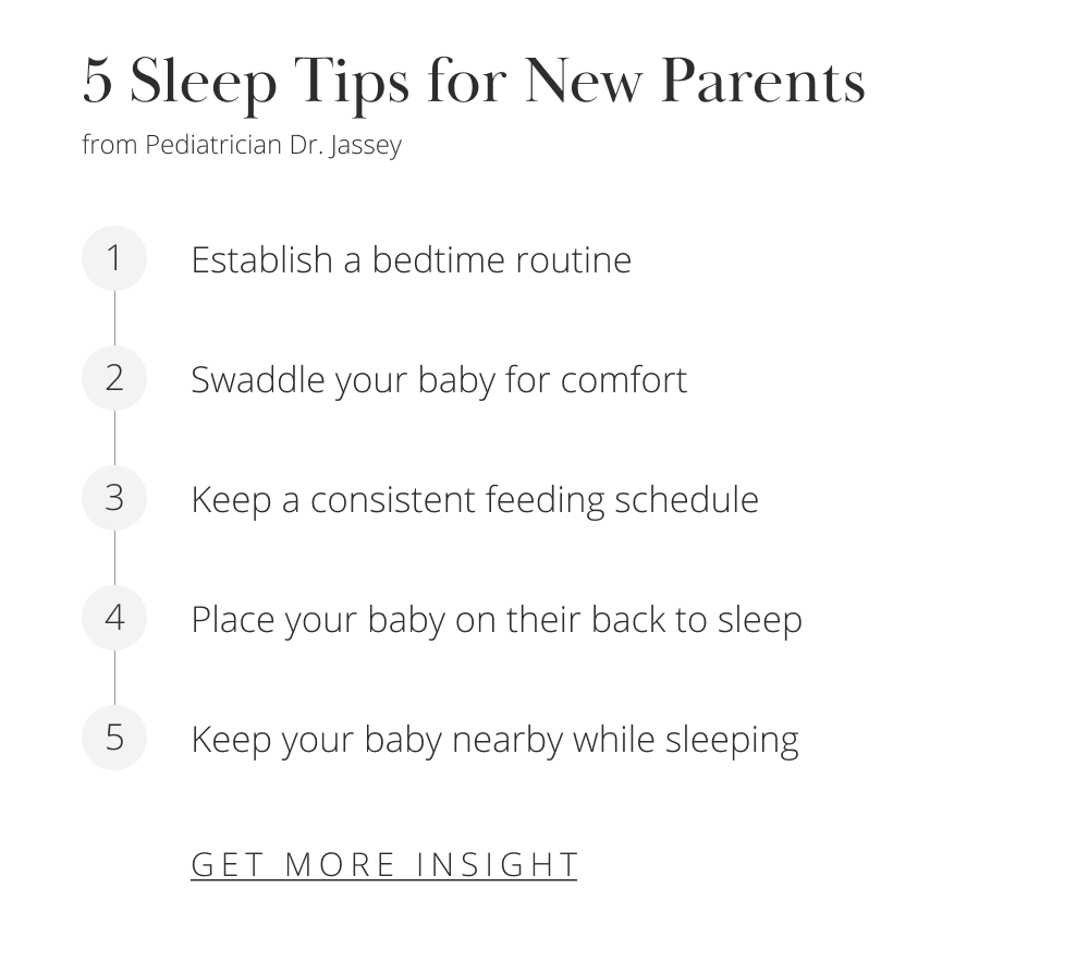 5 Sleep Tips for New Parents from Pediatrician Dr. Jassey 1 Establish a bedtime routine 2 Swaddle your baby for comfort 3 Keep a consistent feeding schedule 4 Place your baby on their back to sleep 5 Keep your baby nearby while sleeping [GET MORE INSIGHT]