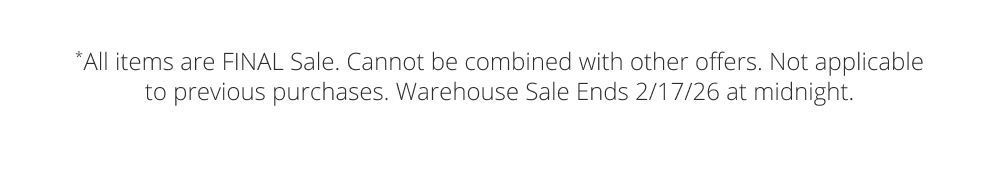 *All items are FINAL Sale. Cannot be combined with other offers. Not applicable to previous purchases. Warehouse Sale Ends 2/17/26 at midnight.