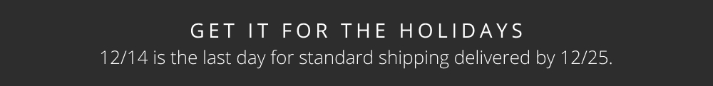 GET IT FOR THE HOLIDAYS 12/14 is the last day for standard shipping delivered by 12/25.